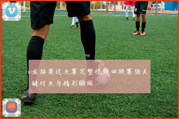女排奥运决赛完整视频回顾赛场关键对决与精彩瞬间