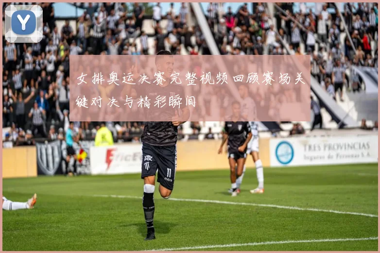 女排奥运决赛完整视频回顾赛场关键对决与精彩瞬间
