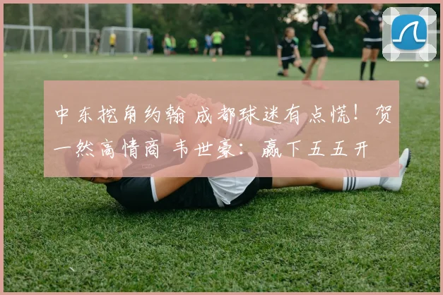 中东挖角约翰 成都球迷有点慌!贺一然高情商 韦世豪:赢下五五开