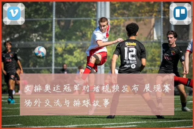 女排奥运冠军对话视频发布 展现赛场外交流与排球故事