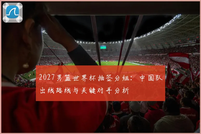 2027男篮世界杯抽签分组：中国队出线路线与关键对手分析
