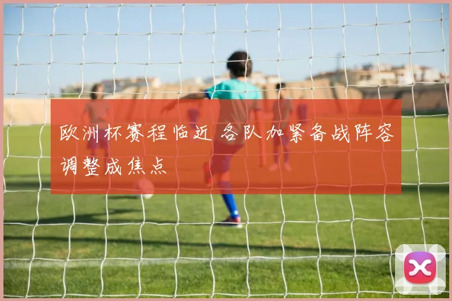 欧洲杯赛程临近 各队加紧备战阵容调整成焦点