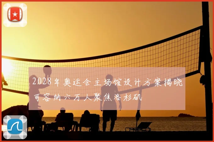2028年奥运会主场馆设计方案揭晓可容纳六万人聚焦洛杉矶