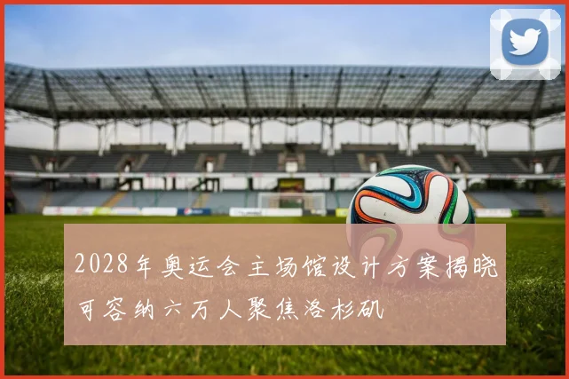 2028年奥运会主场馆设计方案揭晓可容纳六万人聚焦洛杉矶