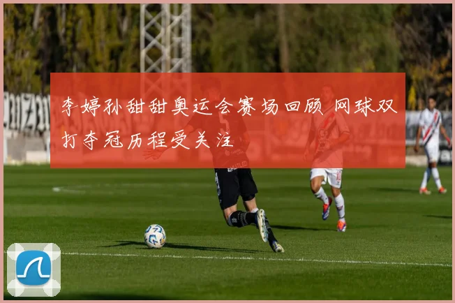 李婷孙甜甜奥运会赛场回顾 网球双打夺冠历程受关注