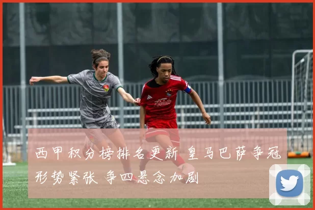 西甲积分榜排名更新 皇马巴萨争冠形势紧张 争四悬念加剧