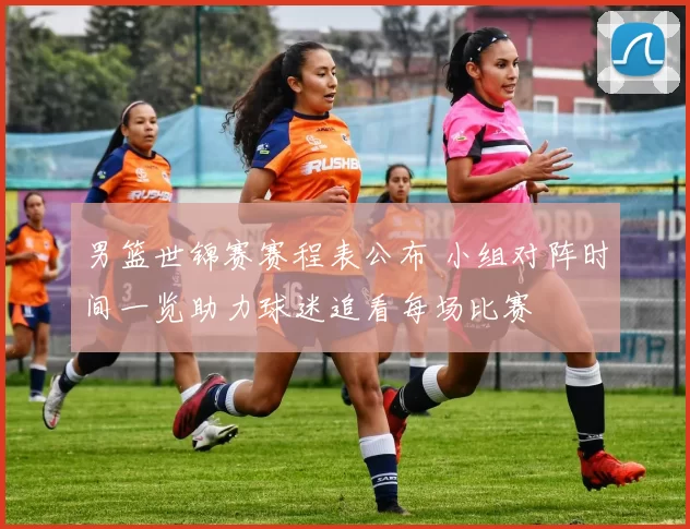 男篮世锦赛赛程表公布 小组对阵时间一览助力球迷追看每场比赛