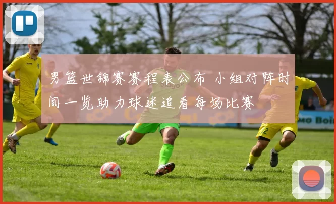 男篮世锦赛赛程表公布 小组对阵时间一览助力球迷追看每场比赛