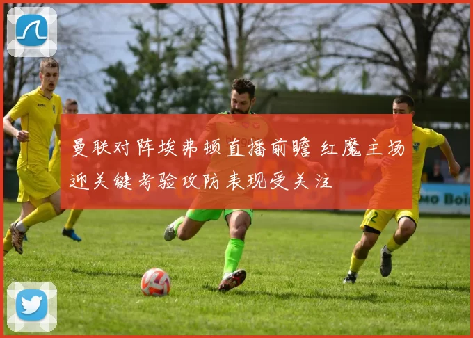 曼联对阵埃弗顿直播前瞻 红魔主场迎关键考验攻防表现受关注