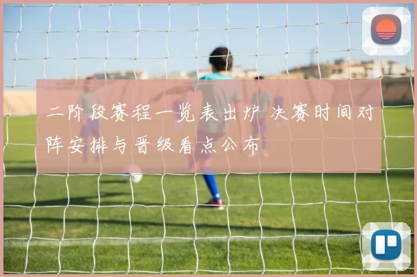 二阶段赛程一览表出炉 决赛时间对阵安排与晋级看点公布