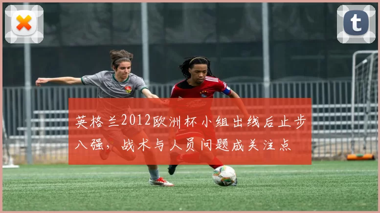 英格兰2012欧洲杯小组出线后止步八强，战术与人员问题成关注点