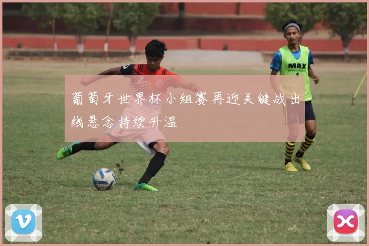 葡萄牙世界杯小组赛再迎关键战出线悬念持续升温