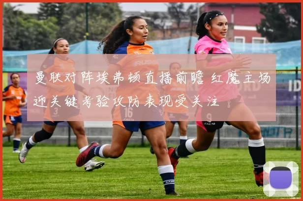 曼联对阵埃弗顿直播前瞻 红魔主场迎关键考验攻防表现受关注