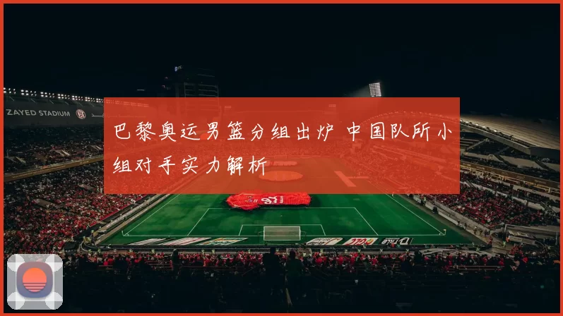 巴黎奥运男篮分组出炉 中国队所小组对手实力解析