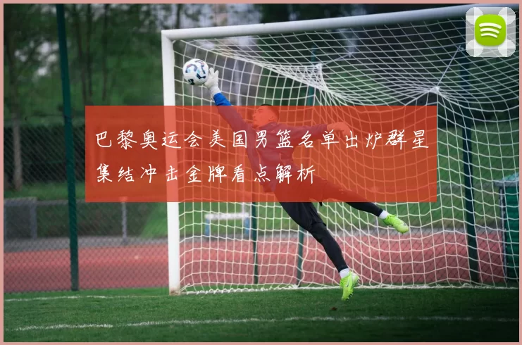 巴黎奥运会美国男篮名单出炉群星集结冲击金牌看点解析